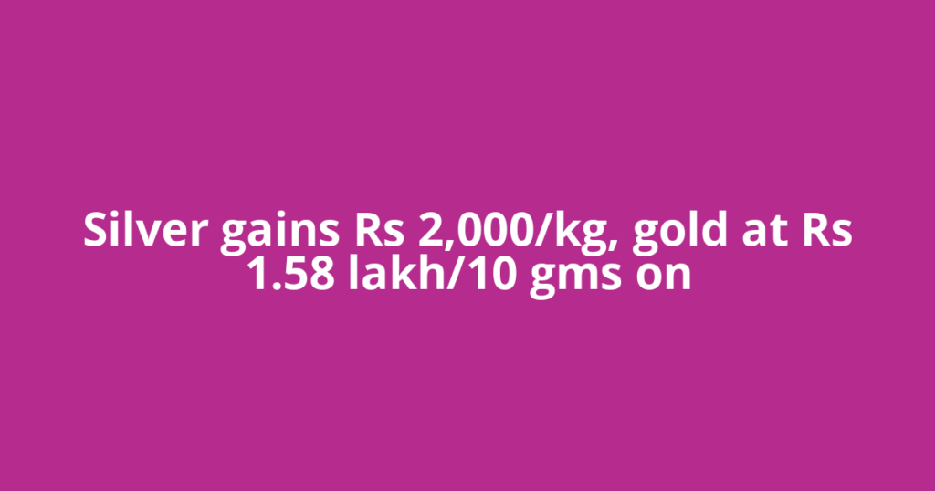Silver gains Rs 2,000/kg, gold at Rs 1.58 lakh/10 gms on