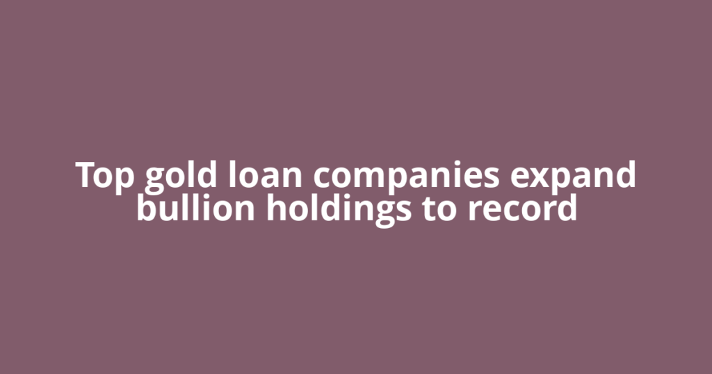 Top gold loan companies expand bullion holdings to record