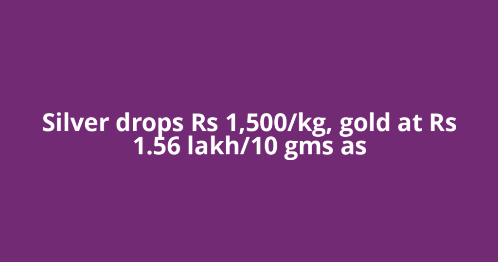 Silver drops Rs 1,500/kg, gold at Rs 1.56 lakh/10 gms as