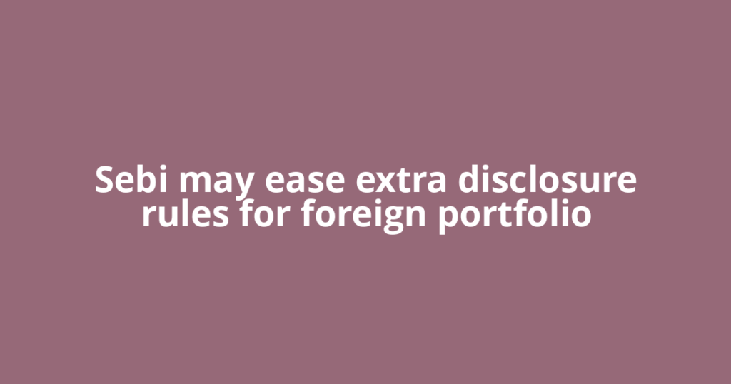Sebi may ease extra disclosure rules for foreign portfolio