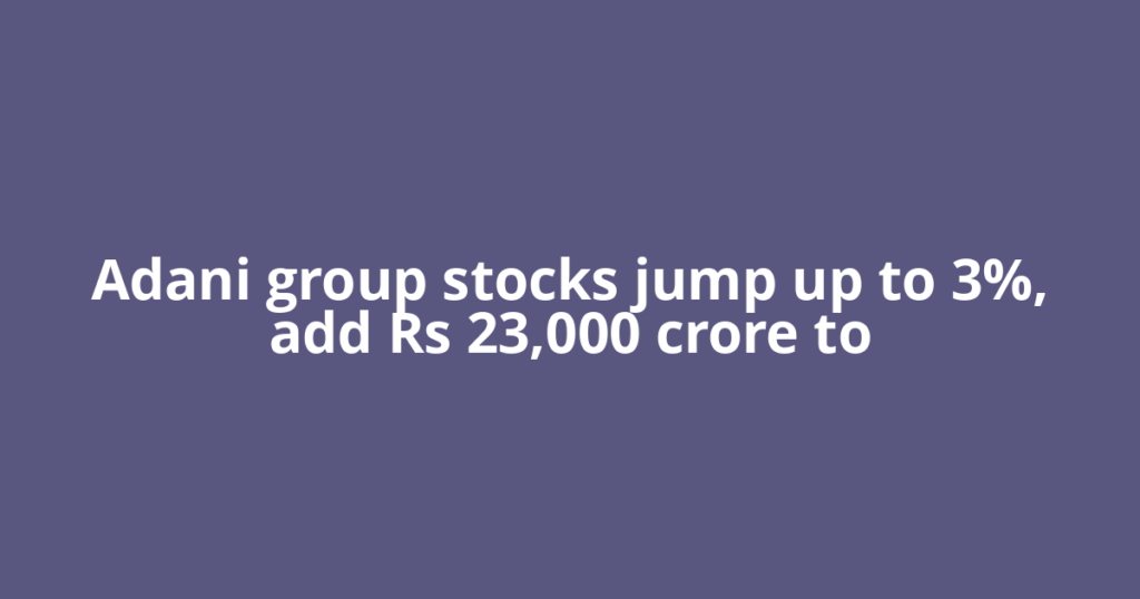 Adani group stocks jump up to 3%, add Rs 23,000 crore to