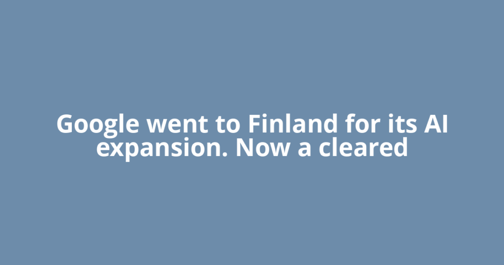 Google went to Finland for its AI expansion. Now a cleared