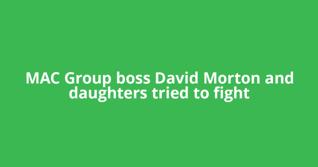 MAC Group boss David Morton and daughters tried to fight